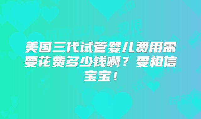 美国三代试管婴儿费用需要花费多少钱啊？要相信宝宝！