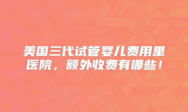 美国三代试管婴儿费用里医院，额外收费有哪些！