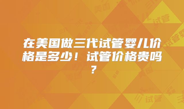 在美国做三代试管婴儿价格是多少！试管价格贵吗？