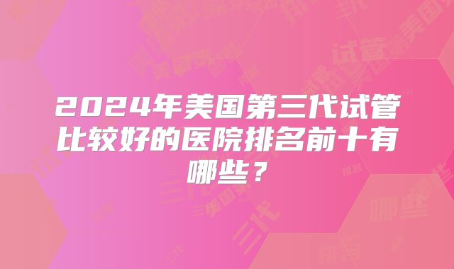 2024年美国第三代试管比较好的医院排名前十有哪些?