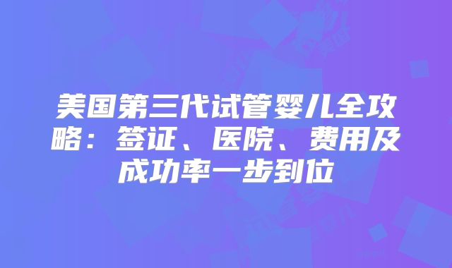 美国第三代试管婴儿全攻略：签证、医院、费用及成功率一步到位