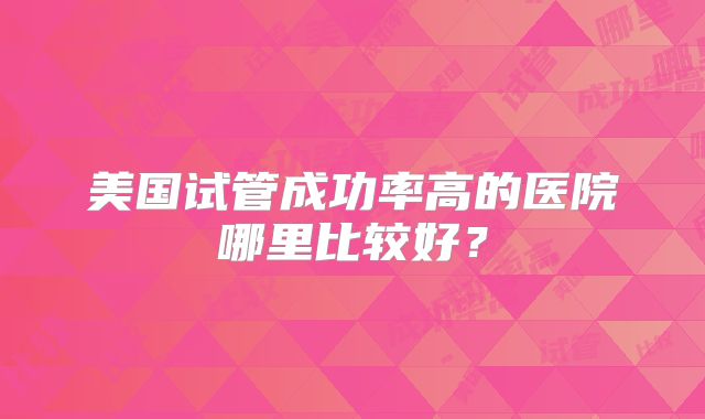 美国试管成功率高的医院哪里比较好？