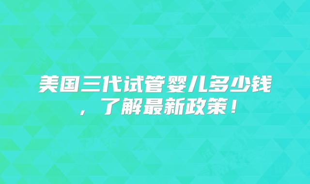 美国三代试管婴儿多少钱，了解最新政策！
