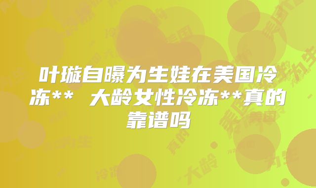 叶璇自曝为生娃在美国冷冻** 大龄女性冷冻**真的靠谱吗