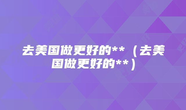 去美国做更好的**(去美国做更好的**)
