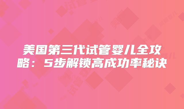 美国第三代试管婴儿全攻略：5步解锁高成功率秘诀