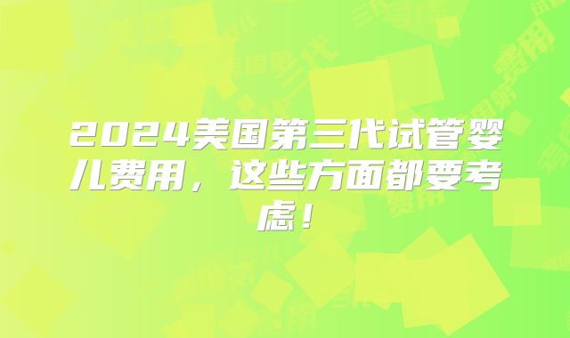2024美国第三代试管婴儿费用，这些方面都要考虑！