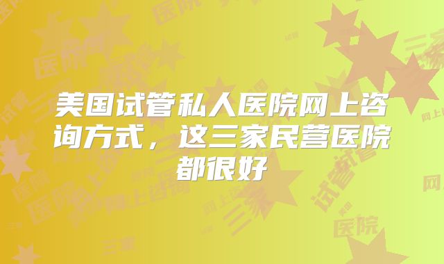 美国试管私人医院网上咨询方式，这三家民营医院都很好