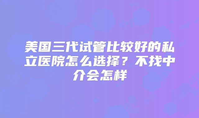 美国三代试管比较好的私立医院怎么选择？不找中介会怎样