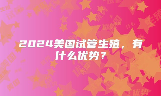 2024美国试管生殖，有什么优势？