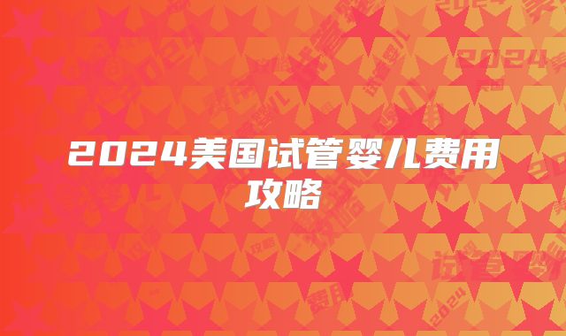 2024美国试管婴儿费用攻略