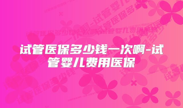 试管医保多少钱一次啊-试管婴儿费用医保