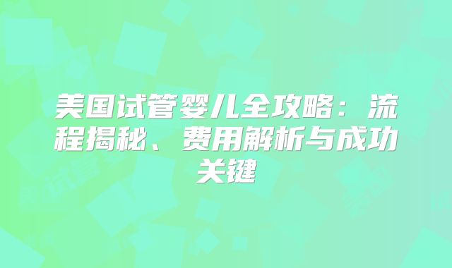 美国试管婴儿全攻略：流程揭秘、费用解析与成功关键