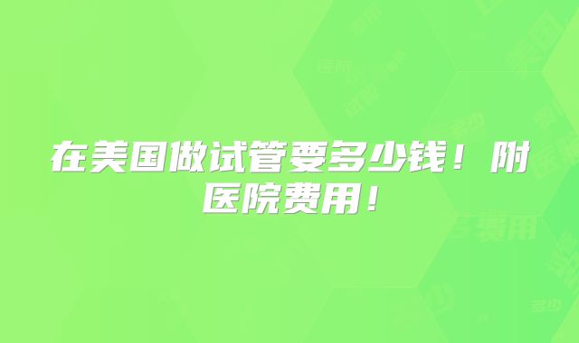 在美国做试管要多少钱！附医院费用！