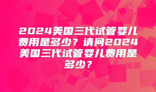 2024美国三代试管婴儿费用是多少？请问2024美国三代试管婴儿费用是多少？