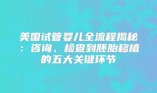 美国试管婴儿全流程揭秘:咨询、检查到胚胎移植的五大关键环节