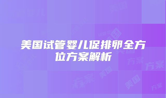 美国试管婴儿促排卵全方位方案解析