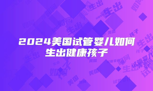 2024美国试管婴儿如何生出健康孩子