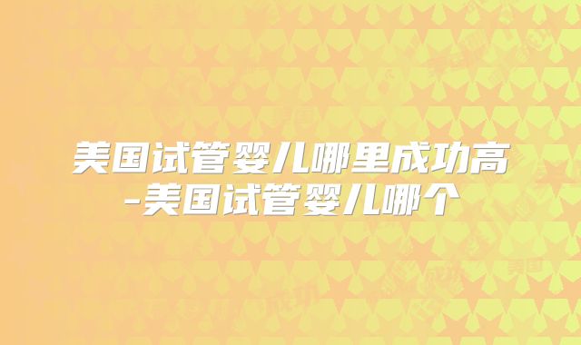 美国试管婴儿哪里成功高-美国试管婴儿哪个