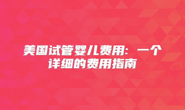 美国试管婴儿费用: 一个详细的费用指南