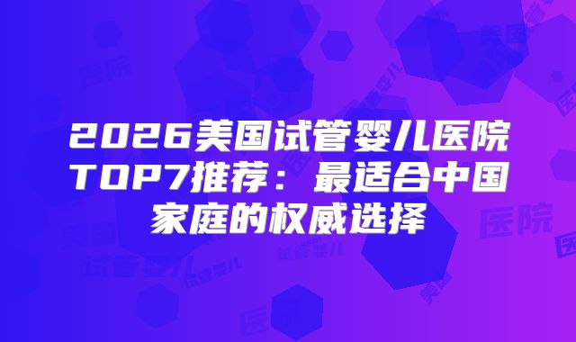 2026美国试管婴儿医院TOP7推荐:最适合中国家庭的权威选择