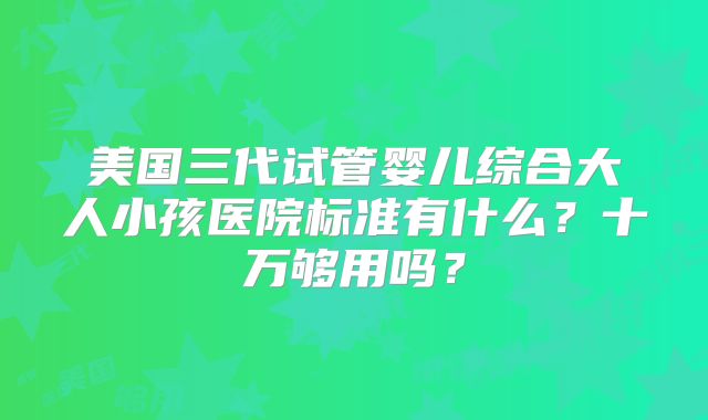 美国三代试管婴儿综合大人小孩医院标准有什么？十万够用吗？