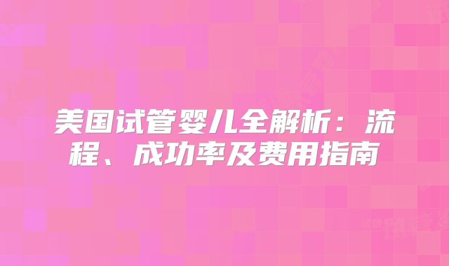 美国试管婴儿全解析：流程、成功率及费用指南