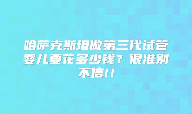 哈萨克斯坦做第三代试管婴儿要花多少钱?很准别不信!!