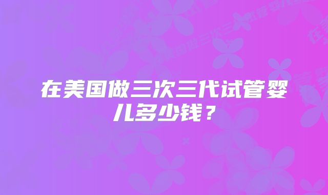 在美国做三次三代试管婴儿多少钱？