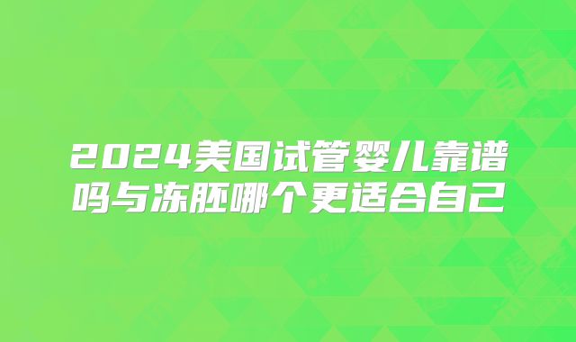 2024美国试管婴儿靠谱吗与冻胚哪个更适合自己