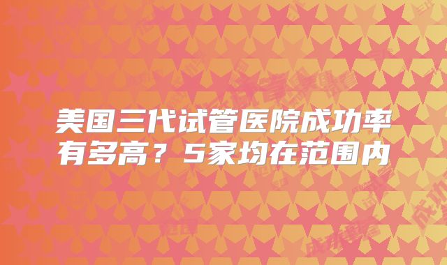美国三代试管医院成功率有多高？5家均在范围内