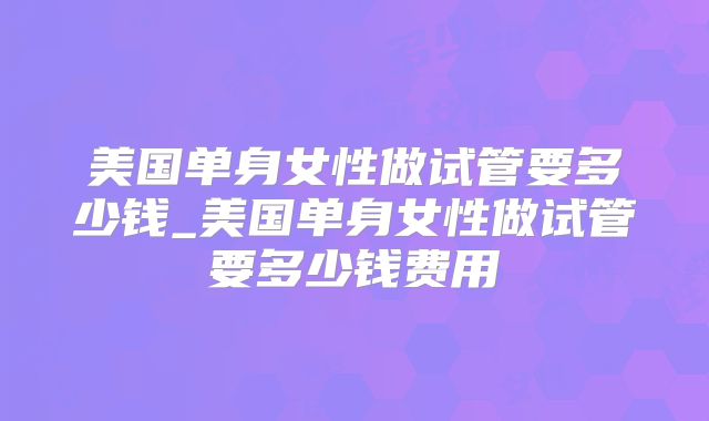 美国单身女性做试管要多少钱_美国单身女性做试管要多少钱费用