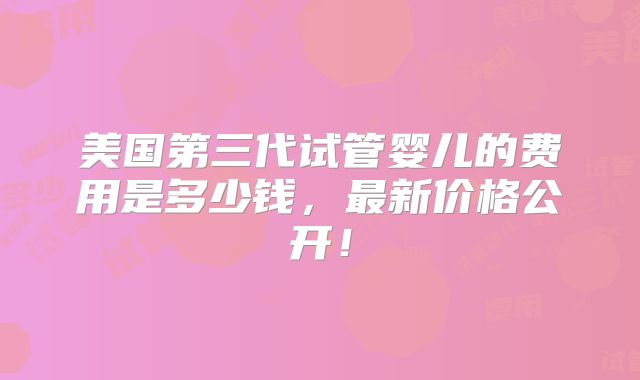 美国第三代试管婴儿的费用是多少钱,最新价格公开!