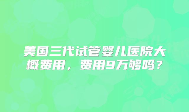 美国三代试管婴儿医院大概费用,费用9万够吗?