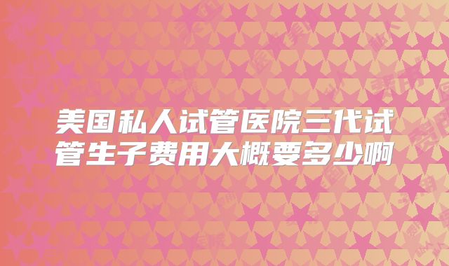 美国私人试管医院三代试管生子费用大概要多少啊