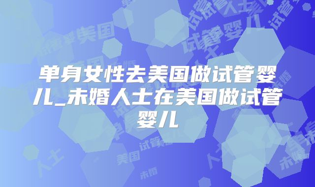 单身女性去美国做试管婴儿_未婚人士在美国做试管婴儿