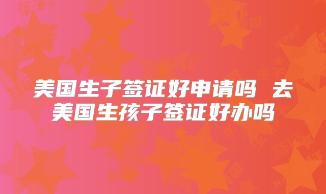 美国生子签证好申请吗 去美国生孩子签证好办吗