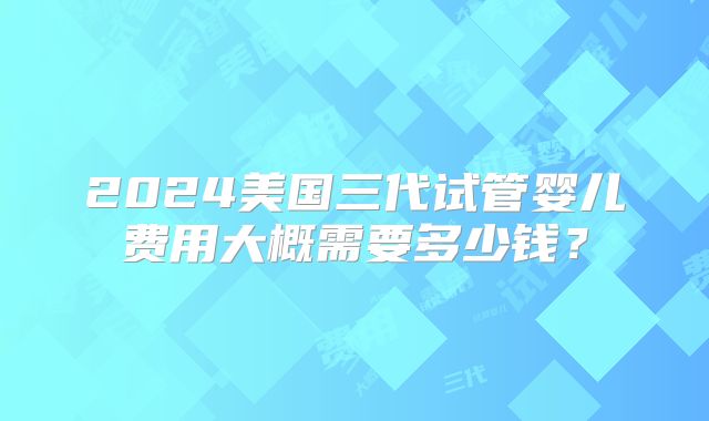 2024美国三代试管婴儿费用大概需要多少钱？