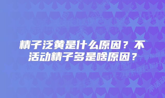 精子泛黄是什么原因?不活动精子多是啥原因?