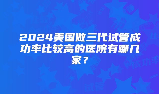 2024美国做三代试管成功率比较高的医院有哪几家？