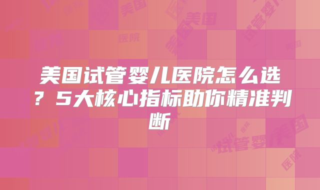 美国试管婴儿医院怎么选？5大核心指标助你精准判断