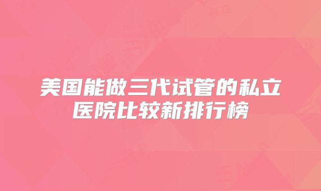 美国能做三代试管的私立医院比较新排行榜