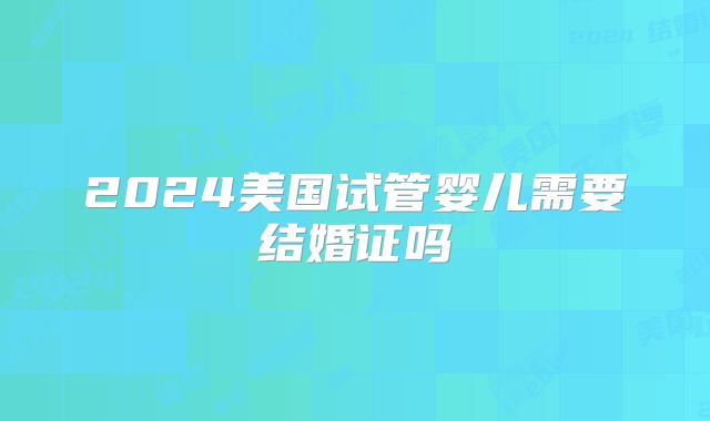 2024美国试管婴儿需要结婚证吗