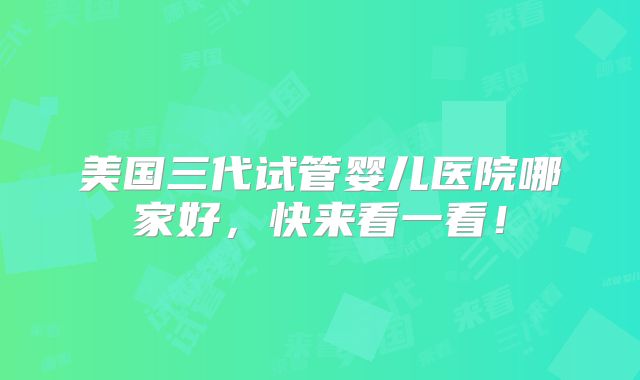 美国三代试管婴儿医院哪家好,快来看一看!