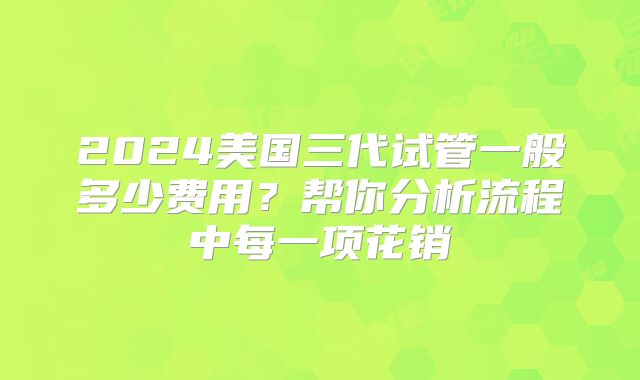 2024美国三代试管一般多少费用？帮你分析流程中每一项花销