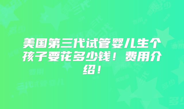 美国第三代试管婴儿生个孩子要花多少钱！费用介绍！