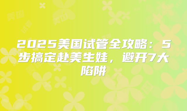 2025美国试管全攻略：5步搞定赴美生娃，避开7大陷阱
