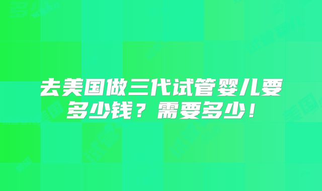去美国做三代试管婴儿要多少钱?需要多少!