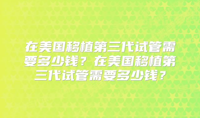 在美国移植第三代试管需要多少钱？在美国移植第三代试管需要多少钱？