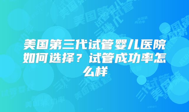 美国第三代试管婴儿医院如何选择？试管成功率怎么样